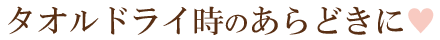 タオルドライ時のあらどきに